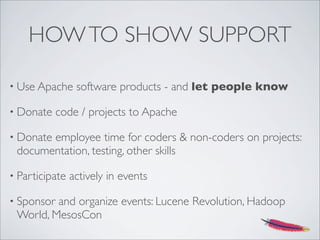 HOWTO SHOW SUPPORT
• Use Apache software products - and let people know
• Donate code / projects to Apache
• Donate employee time for coders & non-coders on projects:
documentation, testing, other skills
• Participate actively in events
• Sponsor and organize events: Lucene Revolution, Hadoop
World, MesosCon
 
