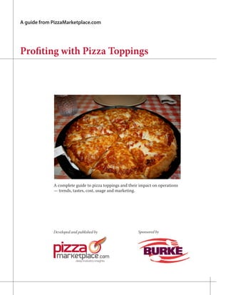 A guide from PizzaMarketplace.com




Profiting with Pizza Toppings




             A complete guide to pizza toppings and their impact on operations
             — trends, tastes, cost, usage and marketing.




             Developed and published by                  Sponsored by
 