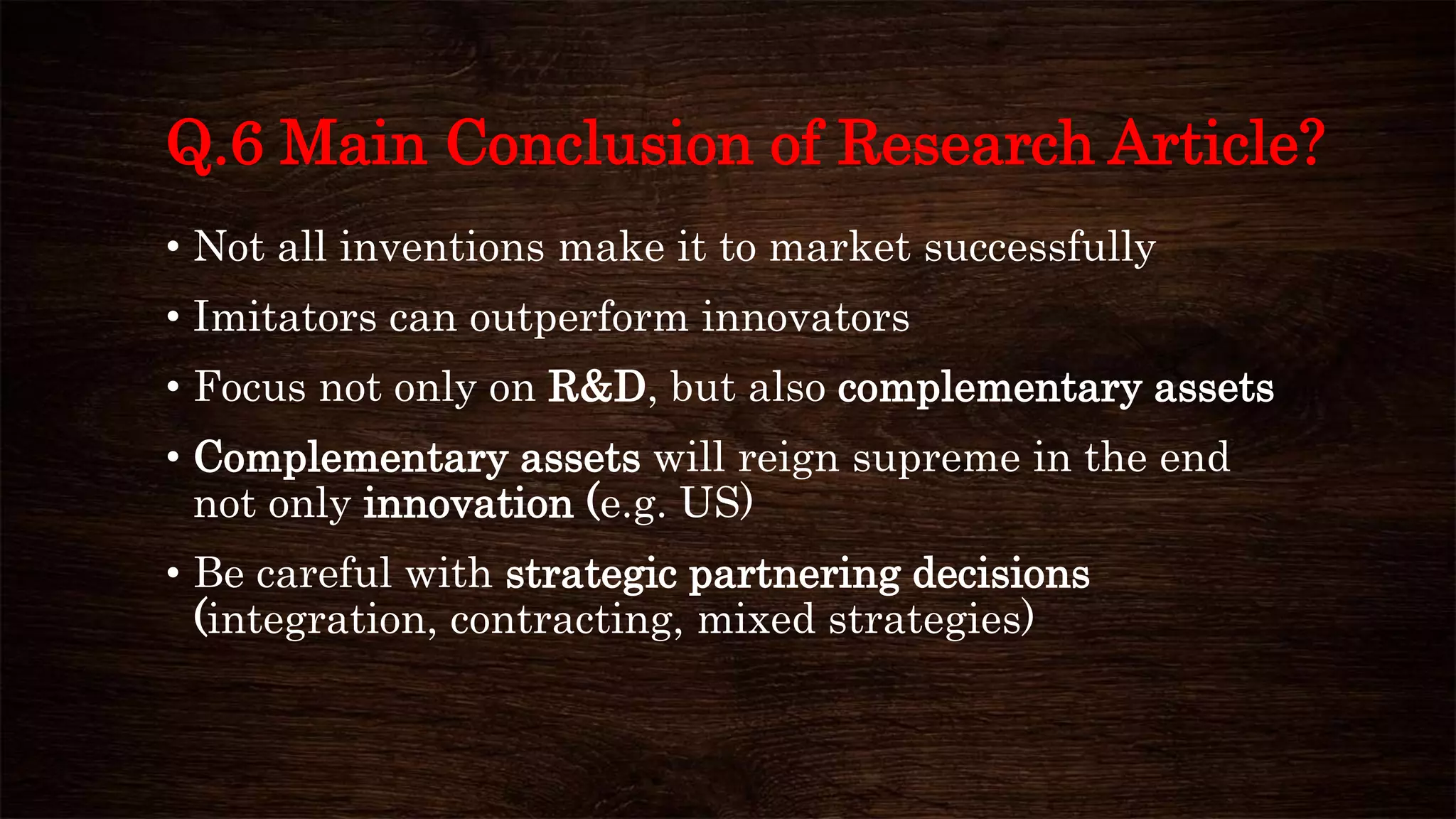 Q.6 Main Conclusion of Research Article?
• Not all inventions make it to market successfully
• Imitators can outperform innovators
• Focus not only on R&D, but also complementary assets
• Complementary assets will reign supreme in the end
not only innovation (e.g. US)
• Be careful with strategic partnering decisions
(integration, contracting, mixed strategies)
 