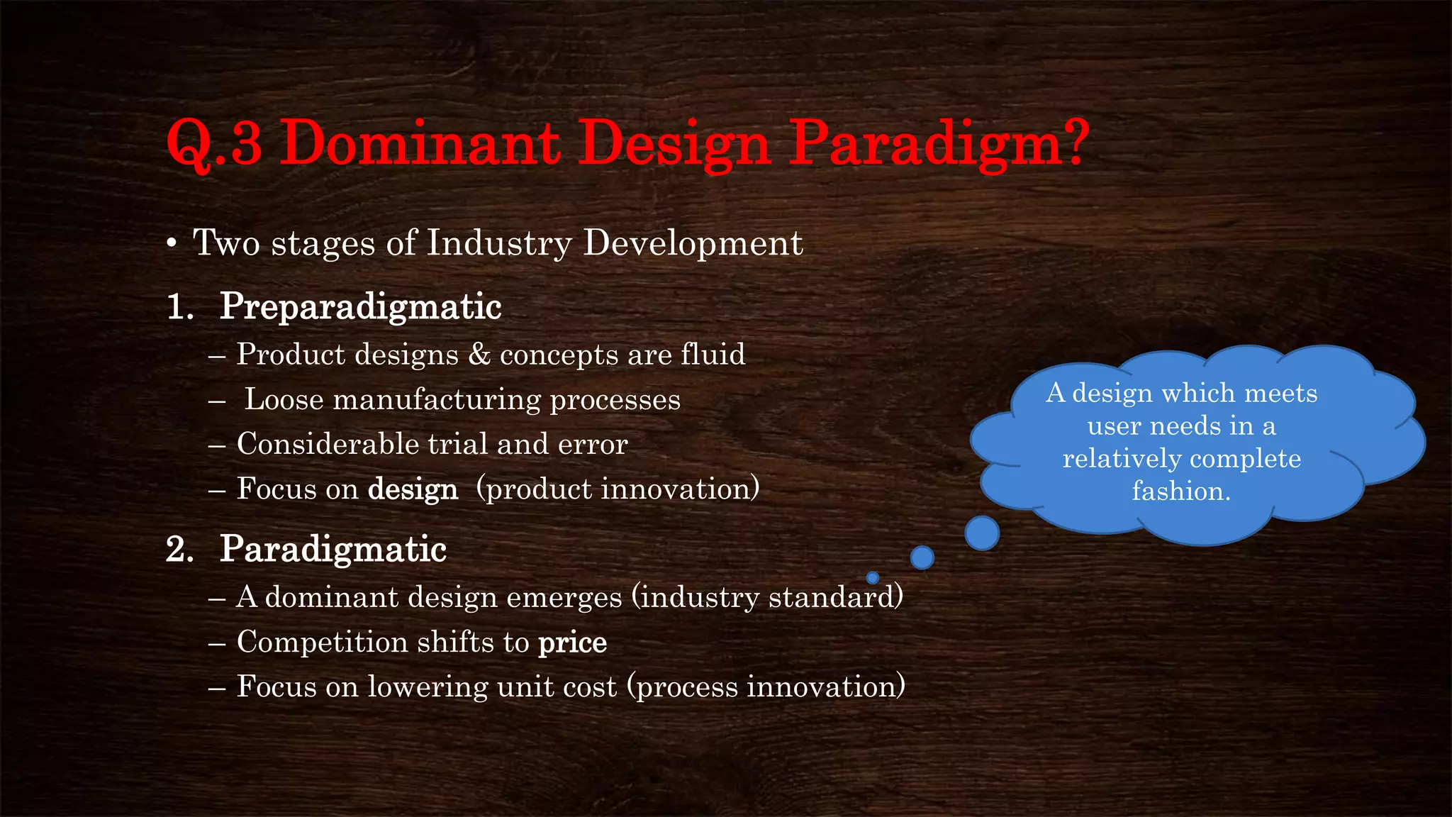 Q.3 Dominant Design Paradigm?
• Two stages of Industry Development
1. Preparadigmatic
– Product designs & concepts are fluid
– Loose manufacturing processes
– Considerable trial and error
– Focus on design (product innovation)
2. Paradigmatic
– A dominant design emerges (industry standard)
– Competition shifts to price
– Focus on lowering unit cost (process innovation)
A design which meets
user needs in a
relatively complete
fashion.
 