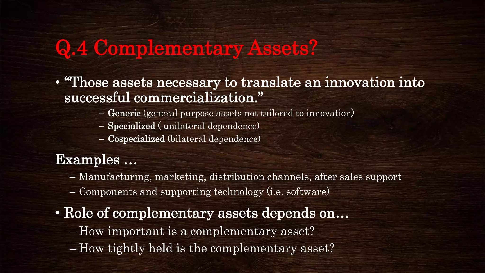 Q.4 Complementary Assets?
• “Those assets necessary to translate an innovation into
successful commercialization.”
– Generic (general purpose assets not tailored to innovation)
– Specialized ( unilateral dependence)
– Cospecialized (bilateral dependence)
Examples …
– Manufacturing, marketing, distribution channels, after sales support
– Components and supporting technology (i.e. software)
• Role of complementary assets depends on…
– How important is a complementary asset?
– How tightly held is the complementary asset?
 
