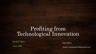 Profiting from
Technological Innovation
Jalal Khan
Email: mailtojalal786@gmail.com
David J. Teece
June, 1986
 