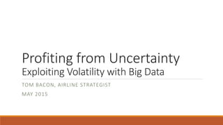 Profiting from Uncertainty
Exploiting Volatility with Big Data
TOM BACON, AIRLINE STRATEGIST
MAY 2015
 