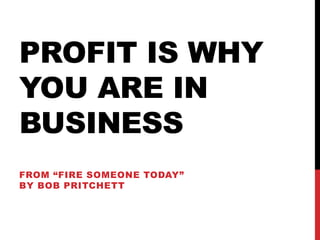 PROFIT IS WHY
YOU ARE IN
BUSINESS
FROM “FIRE SOMEONE TODAY”
BY BOB PRITCHETT
 