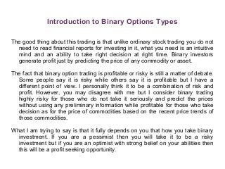 Introduction to Binary Options Types
The good thing about this trading is that unlike ordinary stock trading you do not
need to read financial reports for investing in it, what you need is an intuitive
mind and an ability to take right decision at right time. Binary investors
generate profit just by predicting the price of any commodity or asset.
The fact that binary option trading is profitable or risky is still a matter of debate.
Some people say it is risky while others say it is profitable but I have a
different point of view. I personally think it to be a combination of risk and
profit. However, you may disagree with me but I consider binary trading
highly risky for those who do not take it seriously and predict the prices
without using any preliminary information while profitable for those who take
decision as for the price of commodities based on the recent price trends of
those commodities.
What I am trying to say is that it fully depends on you that how you take binary
investment. If you are a pessimist then you will take it to be a risky
investment but if you are an optimist with strong belief on your abilities then
this will be a profit seeking opportunity.
 