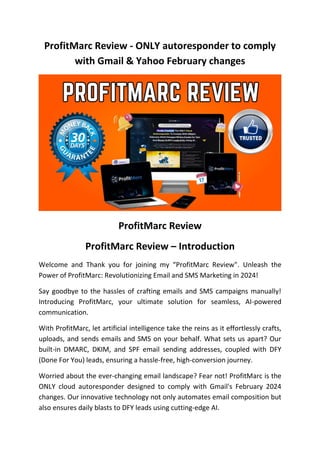 ProfitMarc Review - ONLY autoresponder to comply
with Gmail & Yahoo February changes
ProfitMarc Review
ProfitMarc Review – Introduction
Welcome and Thank you for joining my “ProfitMarc Review". Unleash the
Power of ProfitMarc: Revolutionizing Email and SMS Marketing in 2024!
Say goodbye to the hassles of crafting emails and SMS campaigns manually!
Introducing ProfitMarc, your ultimate solution for seamless, AI-powered
communication.
With ProfitMarc, let artificial intelligence take the reins as it effortlessly crafts,
uploads, and sends emails and SMS on your behalf. What sets us apart? Our
built-in DMARC, DKIM, and SPF email sending addresses, coupled with DFY
(Done For You) leads, ensuring a hassle-free, high-conversion journey.
Worried about the ever-changing email landscape? Fear not! ProfitMarc is the
ONLY cloud autoresponder designed to comply with Gmail's February 2024
changes. Our innovative technology not only automates email composition but
also ensures daily blasts to DFY leads using cutting-edge AI.
 