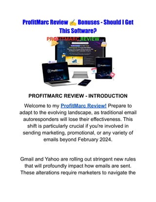 ProfitMarc Review ✍️Bonuses - Should I Get
This Software?
PROFITMARC REVIEW - INTRODUCTION
Welcome to my ProfitMarc Review! Prepare to
adapt to the evolving landscape, as traditional email
autoresponders will lose their effectiveness. This
shift is particularly crucial if you're involved in
sending marketing, promotional, or any variety of
emails beyond February 2024.
Gmail and Yahoo are rolling out stringent new rules
that will profoundly impact how emails are sent.
These alterations require marketers to navigate the
 