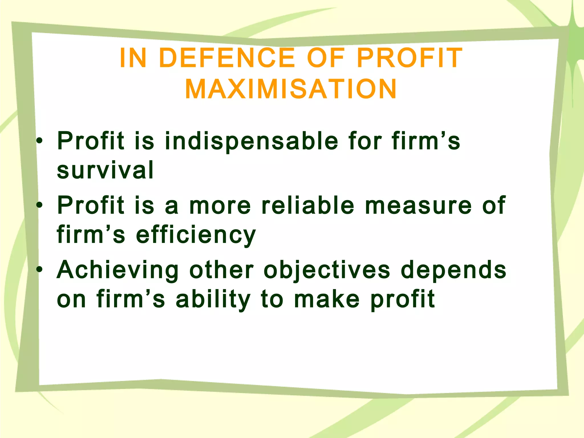 IN DEFENCE OF PROFIT
MAXIMISATION
• Profit is indispensable for firm’s
survival
• Profit is a more reliable measure of
firm’s efficiency
• Achieving other objectives depends
on firm’s ability to make profit
 