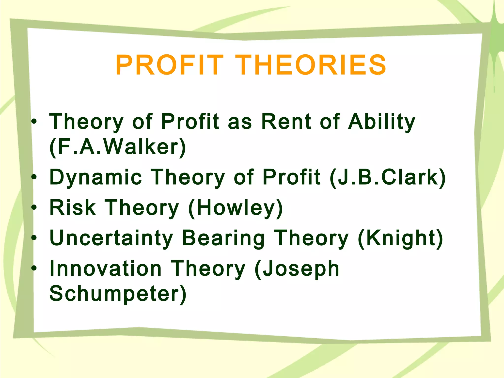 PROFIT THEORIES
• Theory of Profit as Rent of Ability
(F.A.Walker)
• Dynamic Theory of Profit (J.B.Clark)
• Risk Theory (Howley)
• Uncertainty Bearing Theory (Knight)
• Innovation Theory (Joseph
Schumpeter)
 