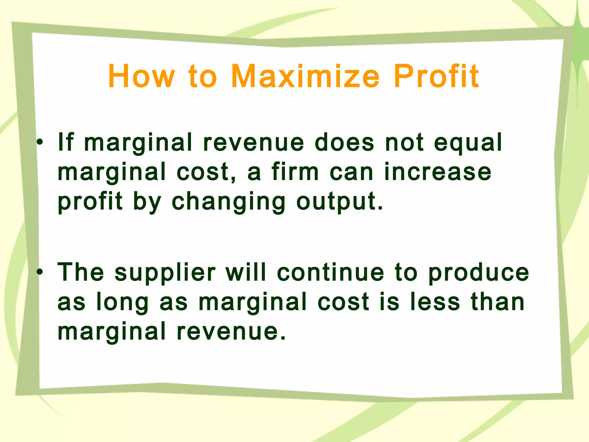How to Maximize Profit
• If marginal revenue does not equal
marginal cost, a firm can increase
profit by changing output.
• The supplier will continue to produce
as long as marginal cost is less than
marginal revenue.
 