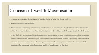 Criticism of wealth Maximisation
◦ It is a prescriptive idea. The objective is not descriptive of what the firm actually do.
◦ Not necessarily socially desirable.
◦ There is some controversy as to whether the objective is to maximize the stockholders wealth or the wealth
of the firm which includes other financial claimholders such as debenture holders, preferred shareholders etc.
◦ It face difficulty when ownership and management are separated as is the case in most of the large corporate
form of organisations. When managers act as agents of the real owners, there is a possibility for a conflict of
interest between shareholders and the managerial interests. The manager may act in such a manner which
maximizes the managerial utility but not the wealth of stockholders or the firm.
 
