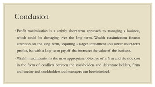 Conclusion
◦ Profit maximization is a strictly short-term approach to managing a business,
which could be damaging over the long term. Wealth maximization focuses
attention on the long term, requiring a larger investment and lower short-term
profits, but with a long-term payoff that increases the value of the business.
◦ Wealth maximization is the most appropriate objective of a firm and the side cost
in the form of conflicts between the stockholders and debenture holders, firms
and society and stockholders and managers can be minimized.
 