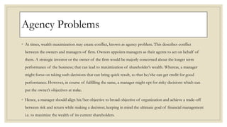 Agency Problems
◦ At times, wealth maximization may create conflict, known as agency problem. This describes conflict
between the owners and managers of firm. Owners appoints managers as their agents to act on behalf of
them. A strategic investor or the owner of the firm would be majorly concerned about the longer term
performance of the business; that can lead to maximization of shareholder’s wealth. Whereas, a manager
might focus on taking such decisions that can bring quick result, so that he/she can get credit for good
performance. However, in course of fulfilling the same, a manager might opt for risky decisions which can
put the owner’s objectives at stake.
◦ Hence, a manager should align his/her objective to broad objective of organization and achieve a trade-off
between risk and return while making a decision; keeping in mind the ultimate goal of financial management
i.e. to maximize the wealth of its current shareholders.
 