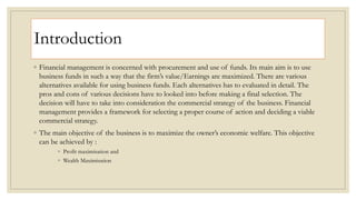 Introduction
◦ Financial management is concerned with procurement and use of funds. Its main aim is to use
business funds in such a way that the firm’s value/Earnings are maximized. There are various
alternatives available for using business funds. Each alternatives has to evaluated in detail. The
pros and cons of various decisions have to looked into before making a final selection. The
decision will have to take into consideration the commercial strategy of the business. Financial
management provides a framework for selecting a proper course of action and deciding a viable
commercial strategy.
◦ The main objective of the business is to maximize the owner’s economic welfare. This objective
can be achieved by :
◦ Profit maximisation and
◦ Wealth Maximisation
 