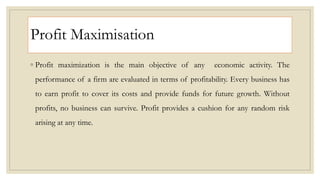 Profit Maximisation
◦ Profit maximization is the main objective of any economic activity. The
performance of a firm are evaluated in terms of profitability. Every business has
to earn profit to cover its costs and provide funds for future growth. Without
profits, no business can survive. Profit provides a cushion for any random risk
arising at any time.
 