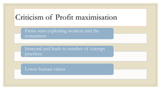 Criticism of Profit maximisation
Firms start exploiting workers and the
consumers
Immoral and leads to number of corrupt
practices.
Lower human values
 