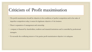 Criticism of Profit maximisation
◦ The profit maximization should be objective in the conditions of perfect competition and in the wake of
imperfect competition today, it cannot be legitimate objective of the business
◦ There is separation of management and ownership
◦ company is financed by shareholders, creditors and sinancial institutions and is controlled by professional
managers.
◦ To reconcile the conflicting interest of the parties profit maximization objective is in adequate.
 