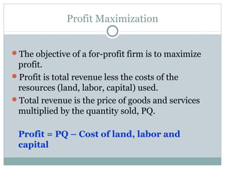 Profit Maximization
The objective of a for-profit firm is to maximize
profit.
Profit is total revenue less the costs of the
resources (land, labor, capital) used.
Total revenue is the price of goods and services
multiplied by the quantity sold, PQ.
Profit = PQ – Cost of land, labor and
capital
 