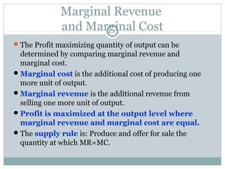 Marginal Revenue
and Marginal Cost
The Profit maximizing quantity of output can be
determined by comparing marginal revenue and
marginal cost.
Marginal cost is the additional cost of producing one
more unit of output.
Marginal revenue is the additional revenue from
selling one more unit of output.
Profit is maximized at the output level where
marginal revenue and marginal cost are equal.
The supply rule is: Produce and offer for sale the
quantity at which MR=MC.
 