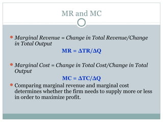 MR and MC
Marginal Revenue = Change in Total Revenue/Change
in Total Output
MR = ΔTR/ΔQ
Marginal Cost = Change in Total Cost/Change in Total
Output
MC = ΔTC/ΔQ
Comparing marginal revenue and marginal cost
determines whether the firm needs to supply more or less
in order to maximize profit.
 