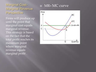 Marginal Cost-
Marginal Revenue
Perspective
Firms will produce up
until the point that
marginal cost equals
marginal revenue.
This strategy is based
on the fact that the
total profit reaches its
maximum point
where marginal
revenue equals
marginal profit .
 MR= MC curve
 