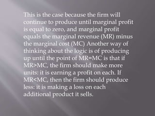 This is the case because the firm will
continue to produce until marginal profit
is equal to zero, and marginal profit
equals the marginal revenue (MR) minus
the marginal cost (MC) Another way of
thinking about the logic is of producing
up until the point of MR=MC is that if
MR>MC, the firm should make more
units: it is earning a profit on each. If
MR<MC, then the firm should produce
less: it is making a loss on each
additional product it sells.
 