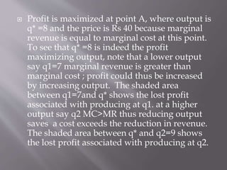  Profit is maximized at point A, where output is
q* =8 and the price is Rs 40 because marginal
revenue is equal to marginal cost at this point.
To see that q* =8 is indeed the profit
maximizing output, note that a lower output
say q1=7 marginal revenue is greater than
marginal cost ; profit could thus be increased
by increasing output. The shaded area
between q1=7and q* shows the lost profit
associated with producing at q1. at a higher
output say q2 MC>MR thus reducing output
saves a cost exceeds the reduction in revenue.
The shaded area between q* and q2=9 shows
the lost profit associated with producing at q2.
 