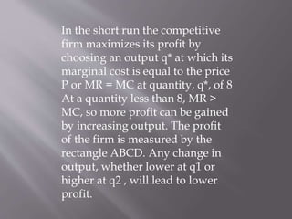 In the short run the competitive
firm maximizes its profit by
choosing an output q* at which its
marginal cost is equal to the price
P or MR = MC at quantity, q*, of 8
At a quantity less than 8, MR >
MC, so more profit can be gained
by increasing output. The profit
of the firm is measured by the
rectangle ABCD. Any change in
output, whether lower at q1 or
higher at q2 , will lead to lower
profit.
 