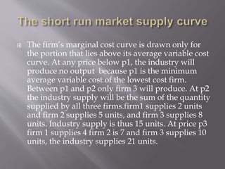  The firm’s marginal cost curve is drawn only for
the portion that lies above its average variable cost
curve. At any price below p1, the industry will
produce no output because p1 is the minimum
average variable cost of the lowest cost firm.
Between p1 and p2 only firm 3 will produce. At p2
the industry supply will be the sum of the quantity
supplied by all three firms.firm1 supplies 2 units
and firm 2 supplies 5 units, and firm 3 supplies 8
units. Industry supply is thus 15 units. At price p3
firm 1 supplies 4 firm 2 is 7 and firm 3 supplies 10
units, the industry supplies 21 units.
 