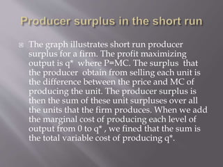  The graph illustrates short run producer
surplus for a firm. The profit maximizing
output is q* where P=MC. The surplus that
the producer obtain from selling each unit is
the difference between the price and MC of
producing the unit. The producer surplus is
then the sum of these unit surpluses over all
the units that the firm produces. When we add
the marginal cost of producing each level of
output from 0 to q* , we fined that the sum is
the total variable cost of producing q*.
 