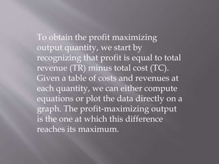 To obtain the profit maximizing
output quantity, we start by
recognizing that profit is equal to total
revenue (TR) minus total cost (TC).
Given a table of costs and revenues at
each quantity, we can either compute
equations or plot the data directly on a
graph. The profit-maximizing output
is the one at which this difference
reaches its maximum.
 