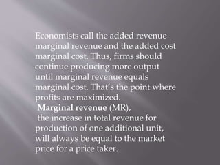Economists call the added revenue
marginal revenue and the added cost
marginal cost. Thus, firms should
continue producing more output
until marginal revenue equals
marginal cost. That’s the point where
profits are maximized.
Marginal revenue (MR),
the increase in total revenue for
production of one additional unit,
will always be equal to the market
price for a price taker.
 