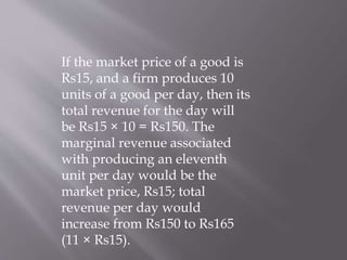 If the market price of a good is
Rs15, and a firm produces 10
units of a good per day, then its
total revenue for the day will
be Rs15 × 10 = Rs150. The
marginal revenue associated
with producing an eleventh
unit per day would be the
market price, Rs15; total
revenue per day would
increase from Rs150 to Rs165
(11 × Rs15).
 