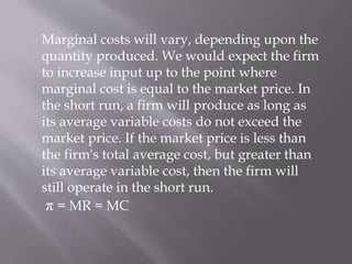 Marginal costs will vary, depending upon the
quantity produced. We would expect the firm
to increase input up to the point where
marginal cost is equal to the market price. In
the short run, a firm will produce as long as
its average variable costs do not exceed the
market price. If the market price is less than
the firm's total average cost, but greater than
its average variable cost, then the firm will
still operate in the short run.
π = MR = MC
 