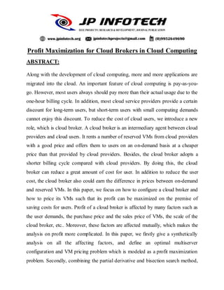 Profit Maximization for Cloud Brokers in Cloud Computing
ABSTRACT:
Along with the development of cloud computing, more and more applications are
migrated into the cloud. An important feature of cloud computing is pay-as-you-
go. However, most users always should pay more than their actual usage due to the
one-hour billing cycle. In addition, most cloud service providers provide a certain
discount for long-term users, but short-term users with small computing demands
cannot enjoy this discount. To reduce the cost of cloud users, we introduce a new
role, which is cloud broker. A cloud broker is an intermediary agent between cloud
providers and cloud users. It rents a number of reserved VMs from cloud providers
with a good price and offers them to users on an on-demand basis at a cheaper
price than that provided by cloud providers. Besides, the cloud broker adopts a
shorter billing cycle compared with cloud providers. By doing this, the cloud
broker can reduce a great amount of cost for user. In addition to reduce the user
cost, the cloud broker also could earn the difference in prices between on-demand
and reserved VMs. In this paper, we focus on how to configure a cloud broker and
how to price its VMs such that its profit can be maximized on the premise of
saving costs for users. Profit of a cloud broker is affected by many factors such as
the user demands, the purchase price and the sales price of VMs, the scale of the
cloud broker, etc.. Moreover, these factors are affected mutually, which makes the
analysis on profit more complicated. In this paper, we firstly give a synthetically
analysis on all the affecting factors, and define an optimal multiserver
configuration and VM pricing problem which is modeled as a profit maximization
problem. Secondly, combining the partial derivative and bisection search method,
 