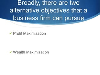 Broadly, there are two
alternative objectives that a
business firm can pursue
 Profit Maximization
 Wealth Maximization
 