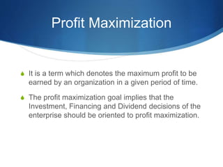 Profit Maximization
S It is a term which denotes the maximum profit to be
earned by an organization in a given period of time.
S The profit maximization goal implies that the
Investment, Financing and Dividend decisions of the
enterprise should be oriented to profit maximization.
 