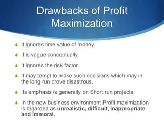 Drawbacks of Profit
Maximization
S It ignores time value of money.
S It is vague conceptually.
S It ignores the risk factor.
S It may tempt to make such decisions which may in
the long run prove disastrous.
S Its emphasis is generally on Short run projects.
S In the new business environment Profit maximization
is regarded as unrealistic, difficult, inappropriate
and immoral.
 