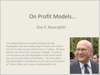 On Profit Models…
Ziya G. Boyacigiller
This presentation was created and given by Ziya
Boyacigiller who was leading Angel Investor and a loved
mentor to many young entrepreneurs in Turkey. We have
shared it on the web for everyone’s benefit. It is free to
use but please cite Ziya Boyacigiller as the source when
you use any part of this presentation. For more about
Ziya Boyacigiller’s contributions to the start-up Ecosystem
of Turkey, please go to www.ziyaboyacigiller.com
 