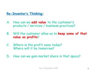 Ziya G. Boyacigiller (c) 2005 6
Re-Inventor’s Thinking:
A. How can we add value to the customer’s
products / services / business practices?
B. Will the customer allow us to keep some of that
value as profits?
C. Where is the profit zone today?
Where will it be tomorrow?
D. How can we gain market share in that space?
 