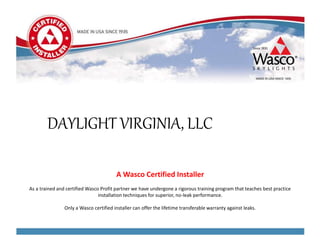 A Wasco Certified Installer
As a trained and certified Wasco Profit partner we have undergone a rigorous training program that teaches best practice
installation techniques for superior, no-leak performance.
Only a Wasco certified installer can offer the lifetime transferable warranty against leaks.
DAYLIGHT VIRGINIA, LLC
 