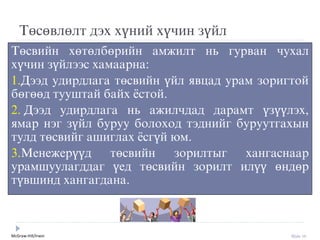 McGraw-Hill/Irwin Slide 10
Төсөвлөлт дýх хүний хүчин зүйл
Төсвийн хөтөлбөрийн амжилт нь гурван чухал
хүчин зүйлýýс хамаарна:
1.Дýýд удирдлага төсвийн үйл явцад урам зоригтой
бөгөөд тууштай байх ёстой.
2. Дýýд удирдлага нь ажилчдад дарамт үзүүлýх,
ямар нýг зүйл буруу болоход тýднийг буруутгахын
тулд төсвийг ашиглах ёсгүй юм.
3.Менежерүүд төсвийн зорилтыг хангаснаар
урамшуулагддаг үед төсвийн зорилт илүү өндөр
түвшинд хангагдана.
 