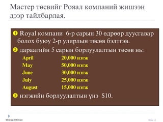 McGraw-Hill/Irwin Slide 15
Мастер төсвийг Рояал компаний жишýýн
дýýр тайлбарлая.
 Royal компани 6-р сарын 30 өдрөөр дуусгавар
болох буюу 2-р улирлын төсөв бýлтгýв.
 дараагийн 5 сарын борлуулалтын төсөв нь:
April 20,000 нэгж
May 50,000 нэгж
June 30,000 нэгж
July 25,000 нэгж
August 15,000 нэгж
 нýгжийн борлуулалтын үнý $10.
 