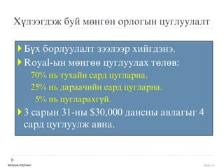 McGraw-Hill/Irwin Slide 19
Хүлýýгдýж буй мөнгөн орлогын цуглуулалт
Бүх борлуулалт зýýлýýр хийгдýнý.
Royal-ын мөнгөө цуглуулах төлөв:
70% нь тухайн сард цугларна.
25% нь дараачийн сард цугларна.
5% нь цугларахгүй.
3 сарын 31-ны $30,000 дансны авлагыг 4
сард цуглуулж авна.
 