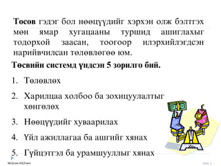 McGraw-Hill/Irwin Slide 3
Òºñºâ ãýäýã áîë íººö¿¿äèéã хýрхýн îëæ áýëòãýõ
ìºí ÿìàð õóãàöààíû òóðøèä àøèãëàõûã
òîäîðõîé çààñàí, òîîãîîð èëýðõèéëýãäñýí
нарийвчилсан òºëºâëºãºº þì.
Төсвийн системд үндсэн 5 зорилго бий.
1. Төлөвлөх
2. Харилцаа холбоо ба зохицуулалтыг
хөнгөлөх
3. Нөөцүүдийг хуваарилах
4. Үйл ажиллагаа ба ашгийг хянах
5. Гүйцýтгýл ба урамшууллыг хянах
 