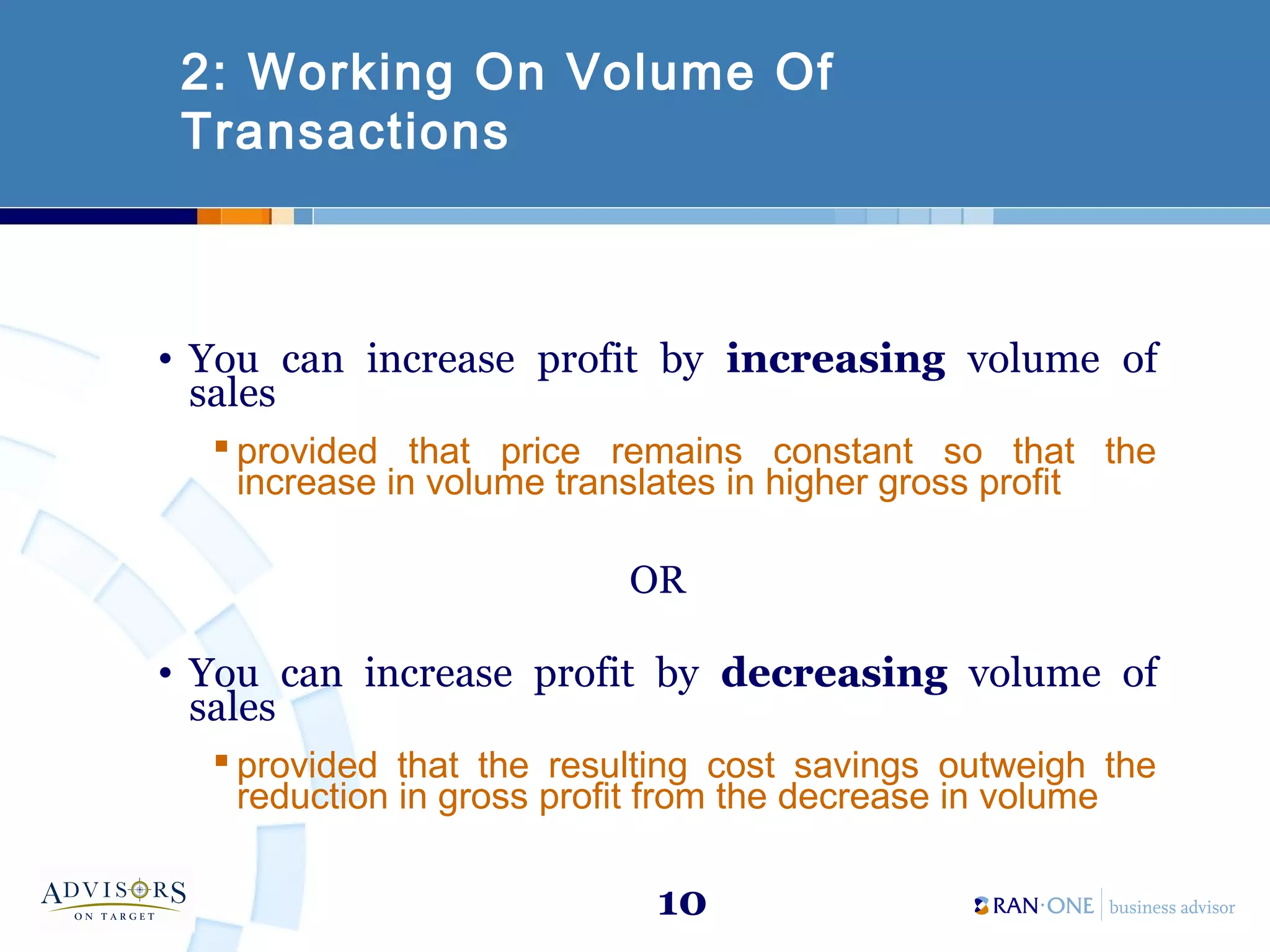 10
2: Working On Volume Of
Transactions
• You can increase profit by increasing volume of
sales
 provided that price remains constant so that the
increase in volume translates in higher gross profit
OR
• You can increase profit by decreasing volume of
sales
 provided that the resulting cost savings outweigh the
reduction in gross profit from the decrease in volume
 
