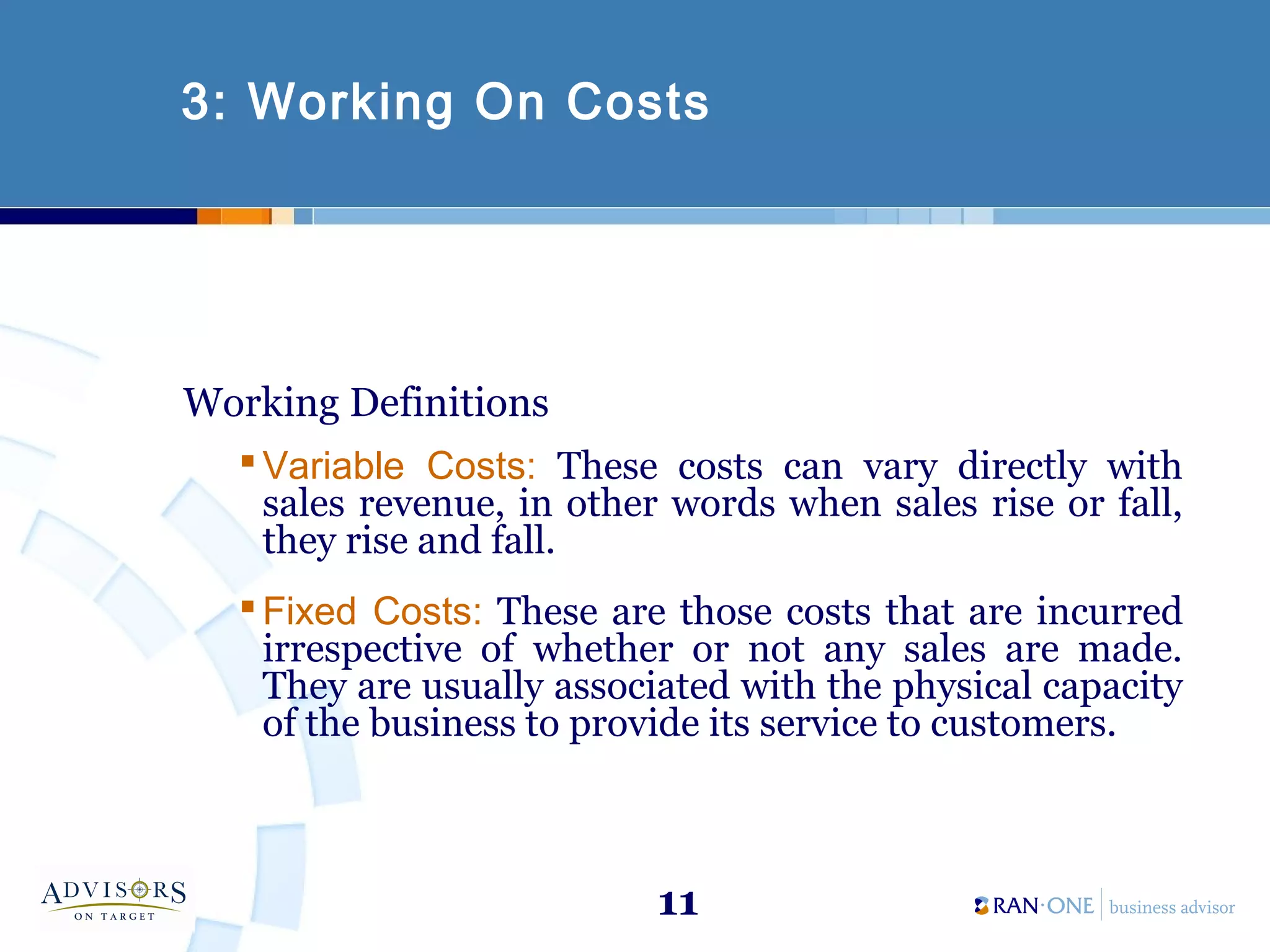 11
3: Working On Costs
Working Definitions
 Variable Costs: These costs can vary directly with
sales revenue, in other words when sales rise or fall,
they rise and fall.
 Fixed Costs: These are those costs that are incurred
irrespective of whether or not any sales are made.
They are usually associated with the physical capacity
of the business to provide its service to customers.
 