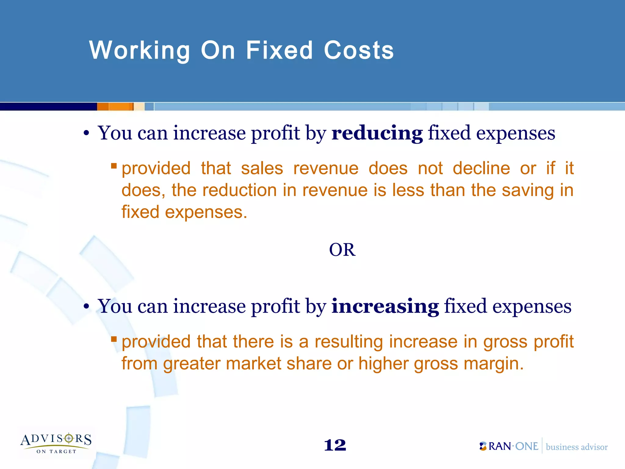 12
Working On Fixed Costs
• You can increase profit by reducing fixed expenses
 provided that sales revenue does not decline or if it
does, the reduction in revenue is less than the saving in
fixed expenses.
OR
• You can increase profit by increasing fixed expenses
 provided that there is a resulting increase in gross profit
from greater market share or higher gross margin.
 