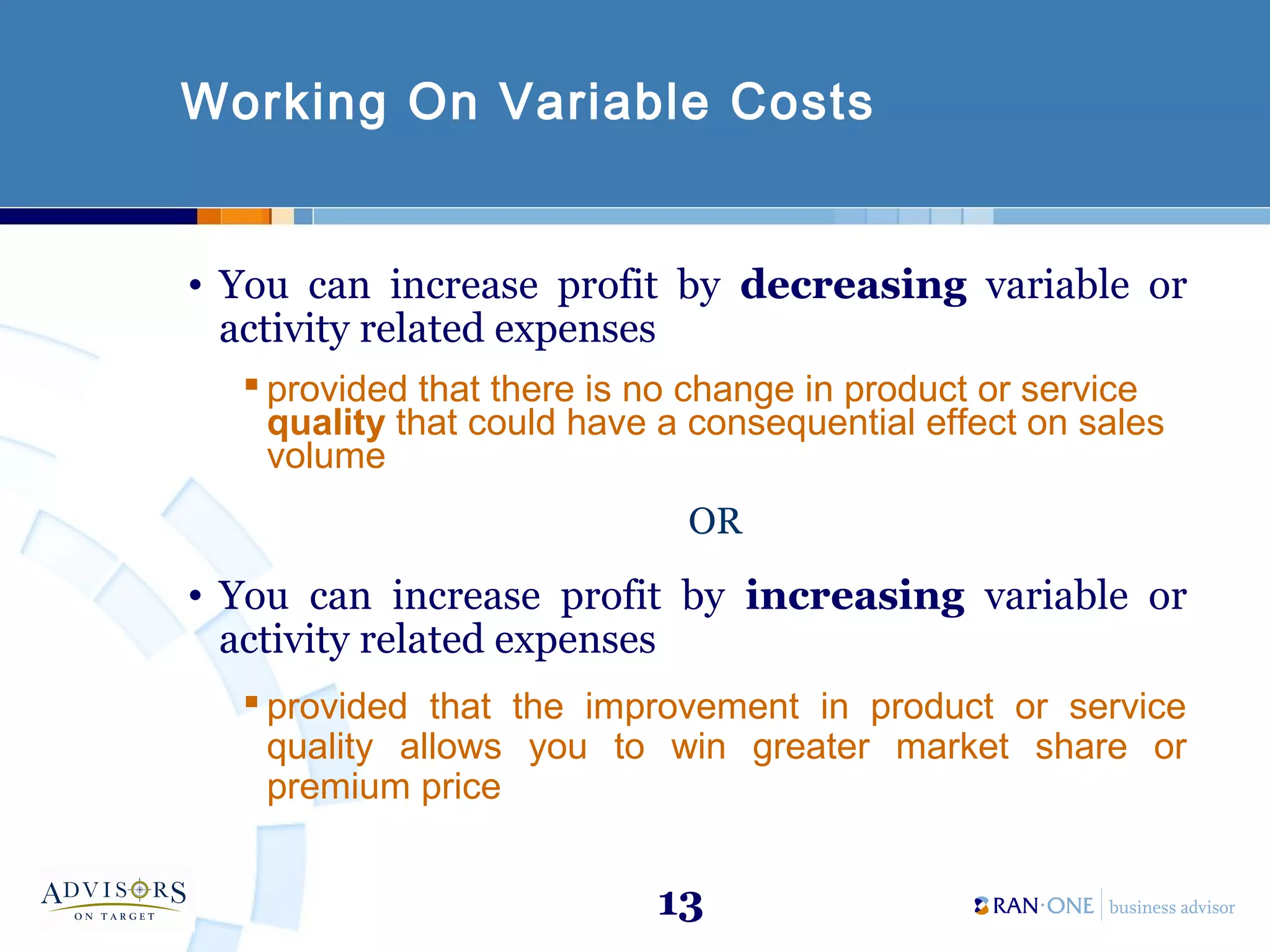 13
Working On Variable Costs
• You can increase profit by decreasing variable or
activity related expenses
 provided that there is no change in product or service
quality that could have a consequential effect on sales
volume
OR
• You can increase profit by increasing variable or
activity related expenses
 provided that the improvement in product or service
quality allows you to win greater market share or
premium price
 