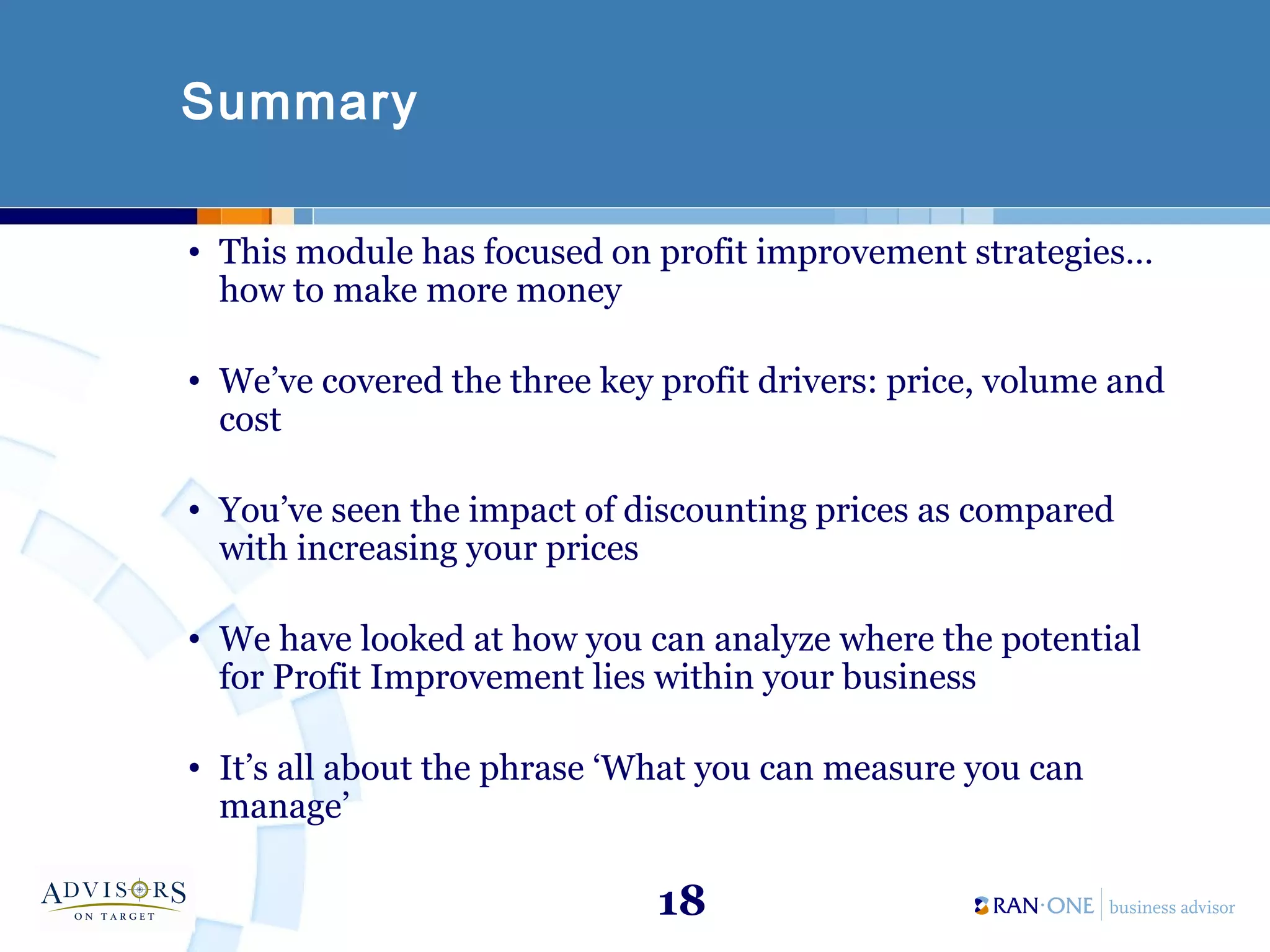 18
Summary
• This module has focused on profit improvement strategies…
how to make more money
• We’ve covered the three key profit drivers: price, volume and
cost
• You’ve seen the impact of discounting prices as compared
with increasing your prices
• We have looked at how you can analyze where the potential
for Profit Improvement lies within your business
• It’s all about the phrase ‘What you can measure you can
manage’
 